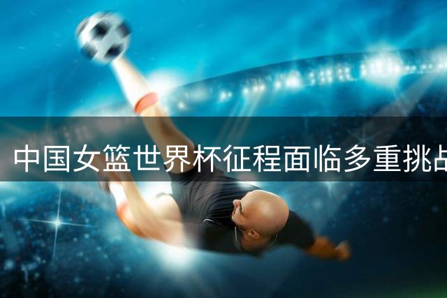 中国女篮世界杯征程面临多重挑战