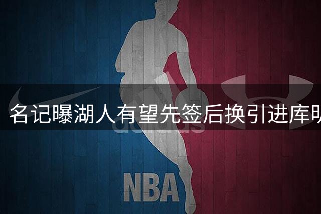 名记曝湖人有望先签后换引进库明加 哈迪或成主要交易筹码