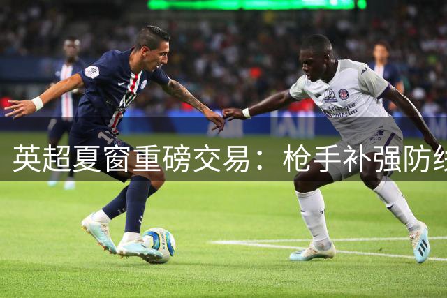 英超夏窗重磅交易：枪手补强防线 曼联豪购中场