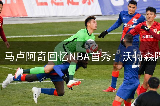 马卢阿奇回忆NBA首秀：沃特森隔扣让我体验联盟洗礼